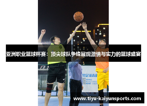 亚洲职业篮球杯赛：顶尖球队争锋展现激情与实力的篮球盛宴