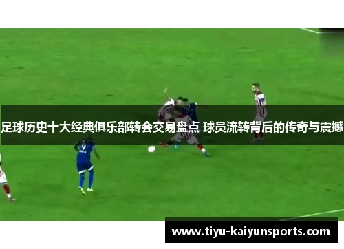 足球历史十大经典俱乐部转会交易盘点 球员流转背后的传奇与震撼