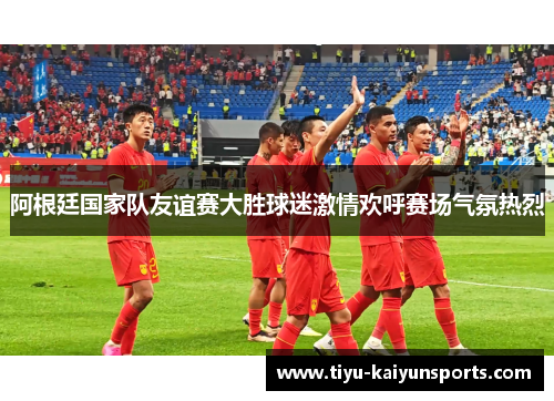 阿根廷国家队友谊赛大胜球迷激情欢呼赛场气氛热烈
