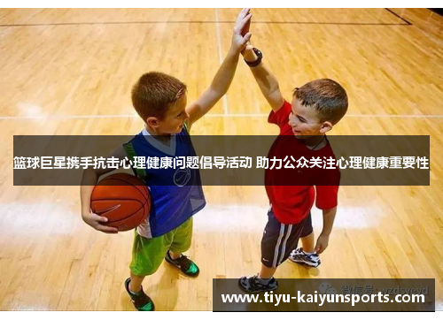篮球巨星携手抗击心理健康问题倡导活动 助力公众关注心理健康重要性