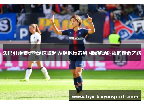 久巴引领俄罗斯足球崛起 从绝地反击到国际赛场闪耀的传奇之路