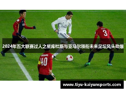 2024年五大联赛过人之星库杜斯与亚马尔领衔未来足坛风头劲爆