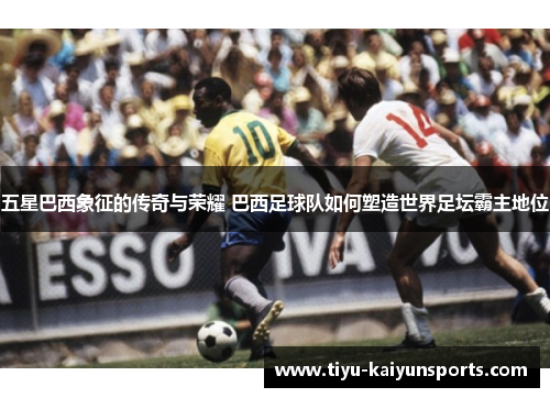 五星巴西象征的传奇与荣耀 巴西足球队如何塑造世界足坛霸主地位